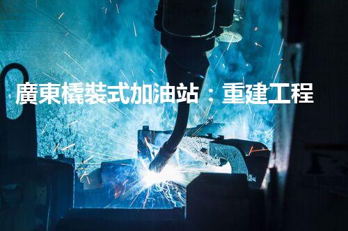 廣東橇裝式加油站：重建工程中的挑戰(zhàn)與創(chuàng)新！